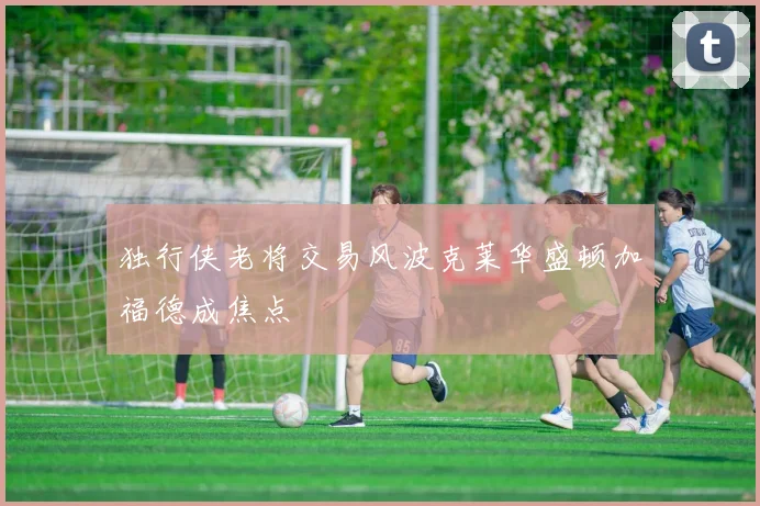 独行侠老将交易风波克莱华盛顿加福德成焦点
