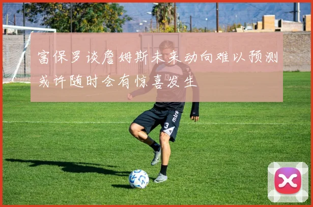 富保罗谈詹姆斯未来动向难以预测或许随时会有惊喜发生