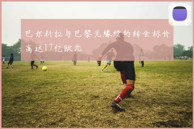 巴尔科拉与巴黎无缘续约转会标价高达17亿欧元