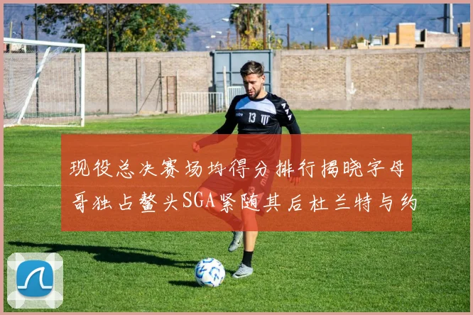 现役总决赛场均得分排行揭晓字母哥独占鳌头SGA紧随其后杜兰特与约基奇争夺第三