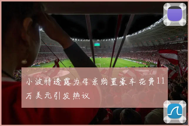 小波特透露为母亲购置豪车花费11万美元引发热议