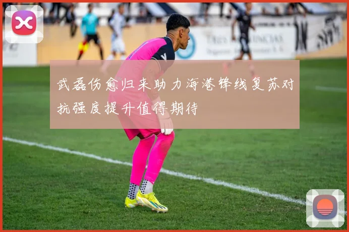 武磊伤愈归来助力海港锋线复苏对抗强度提升值得期待