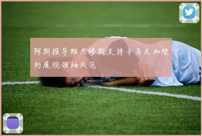 阿斯报导维尼修斯支持卡马文加续约展现领袖风范