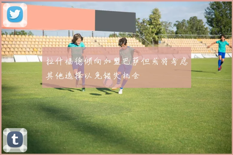 拉什福德倾向加盟巴萨但或将考虑其他选择以免错失机会