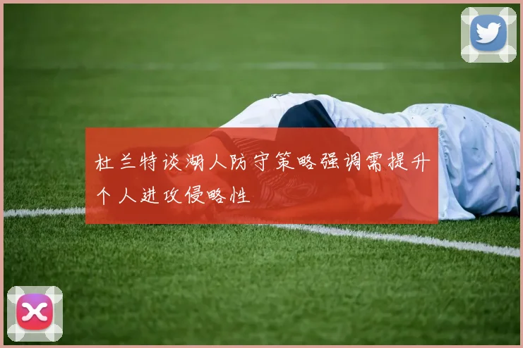 杜兰特谈湖人防守策略强调需提升个人进攻侵略性