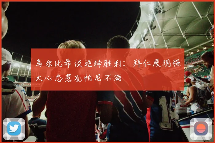 乌尔比希谈逆转胜利：拜仁展现强大心态惹孔帕尼不满