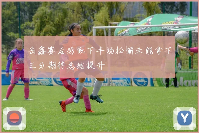 岳鑫赛后感慨下半场松懈未能拿下三分期待总结提升