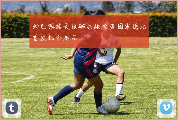 姆巴佩接受核磁共振检查国家德比首发机会渺茫