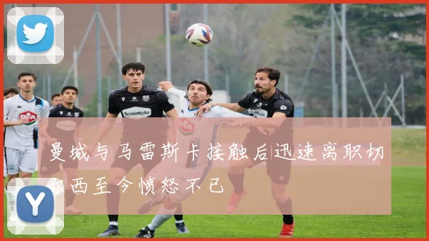 曼城与马雷斯卡接触后迅速离职切尔西至今愤怒不已