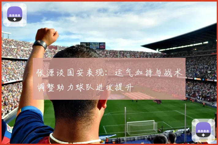 张源谈国安表现：运气加持与战术调整助力球队进攻提升