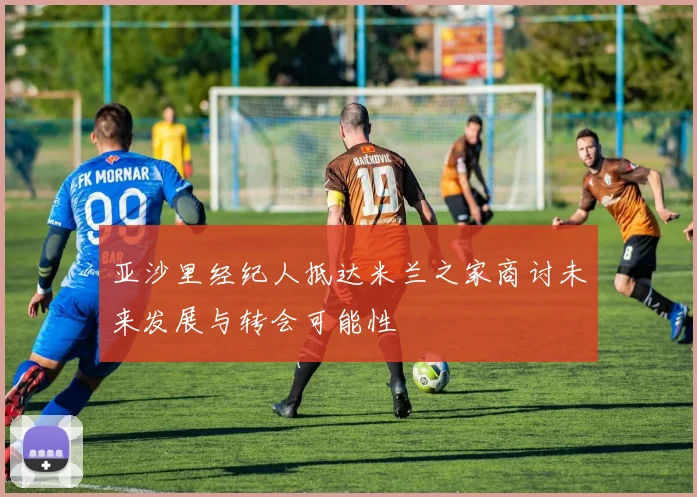 亚沙里经纪人抵达米兰之家商讨未来发展与转会可能性