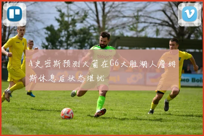 A史密斯预测火箭在G6大胜湖人詹姆斯休息后状态堪忧