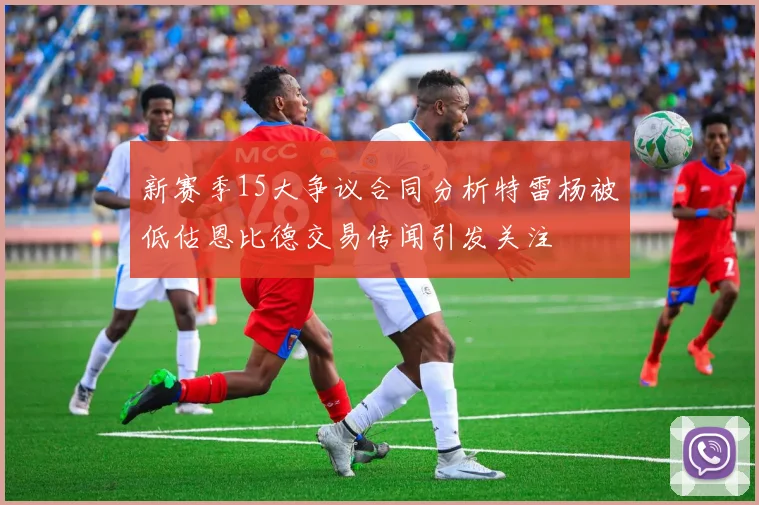 新赛季15大争议合同分析特雷杨被低估恩比德交易传闻引发关注