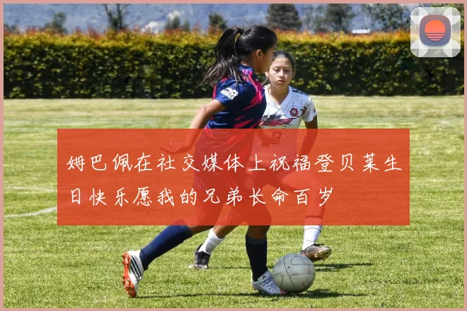 姆巴佩在社交媒体上祝福登贝莱生日快乐愿我的兄弟长命百岁