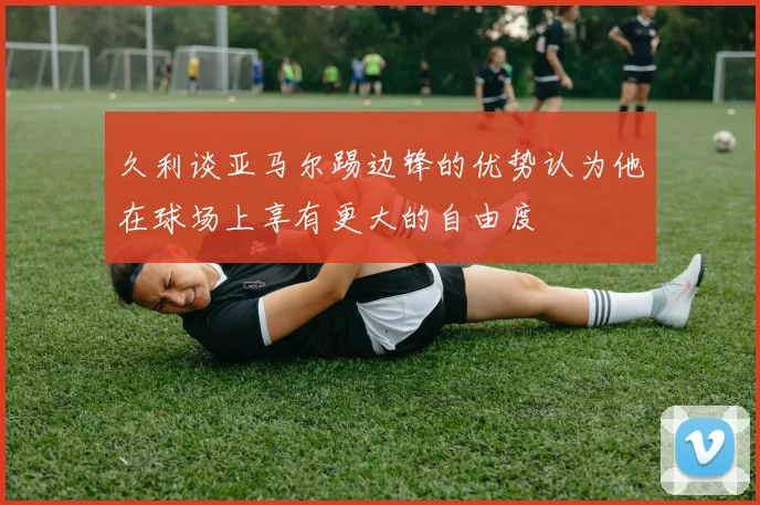 久利谈亚马尔踢边锋的优势认为他在球场上享有更大的自由度