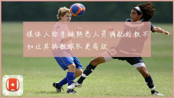 媒体人称李楠熟悉人员调配外教不如让其执教球队更有效
