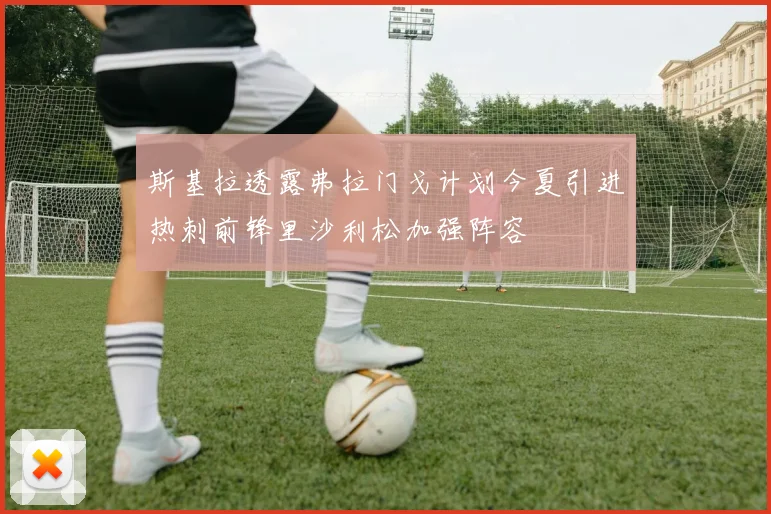 斯基拉透露弗拉门戈计划今夏引进热刺前锋里沙利松加强阵容