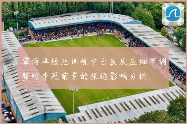 覃海洋短池训练中出发反应细节调整对夺冠前景的深远影响分析