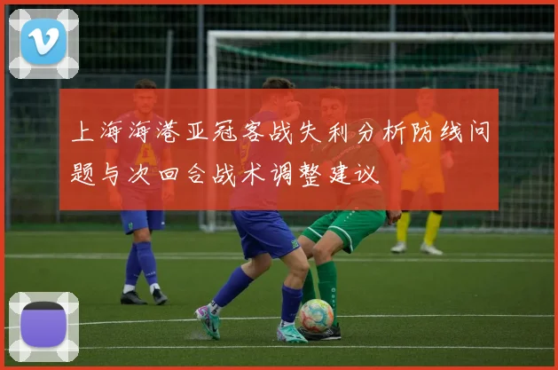 上海海港亚冠客战失利分析防线问题与次回合战术调整建议