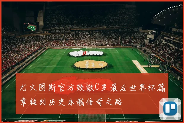 尤文图斯官方致敬C罗最后世界杯篇章铭刻历史永载传奇之路