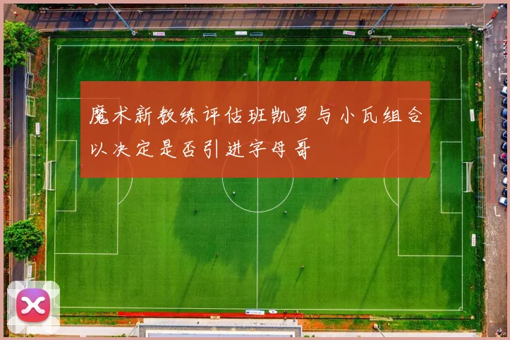 魔术新教练评估班凯罗与小瓦组合以决定是否引进字母哥