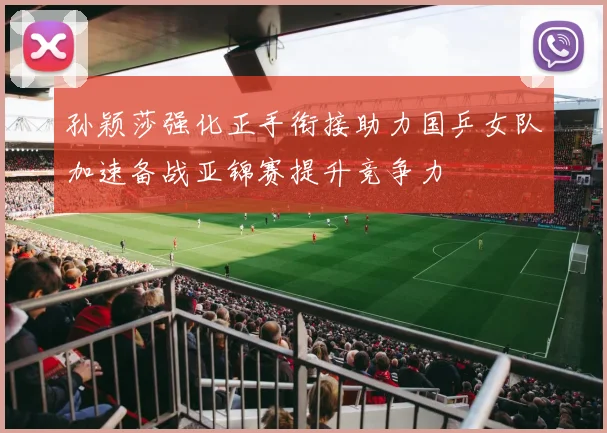 孙颖莎强化正手衔接助力国乒女队加速备战亚锦赛提升竞争力