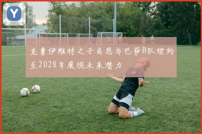 克鲁伊维特之子肖恩与巴萨B队续约至2028年展现未来潜力