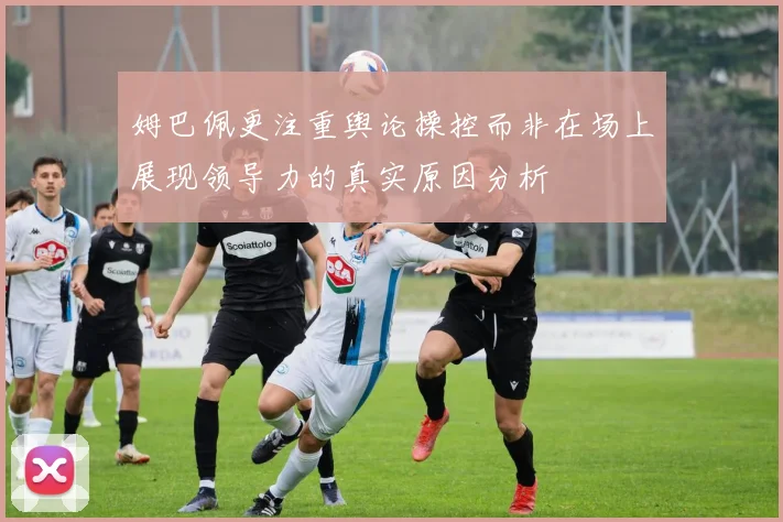 姆巴佩更注重舆论操控而非在场上展现领导力的真实原因分析