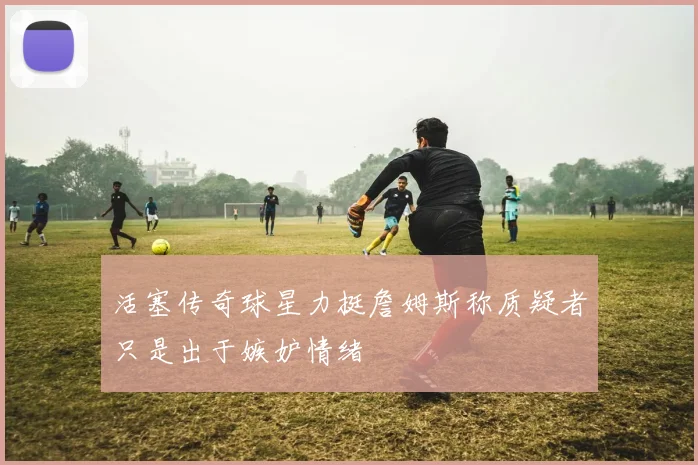 活塞传奇球星力挺詹姆斯称质疑者只是出于嫉妒情绪