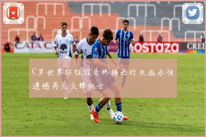 C罗世界杯征程告终梅西对决成永恒遗憾再无交锋机会