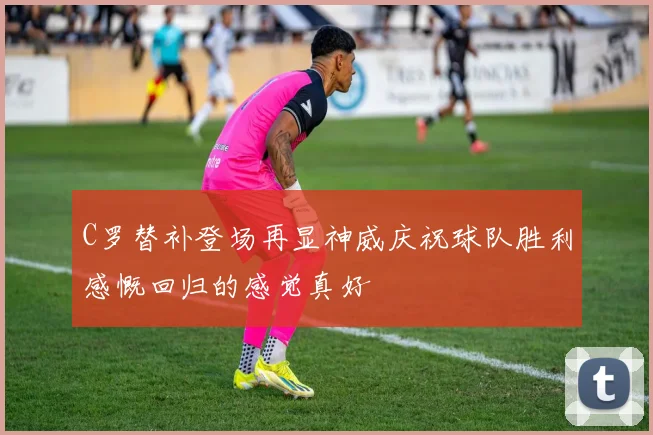 C罗替补登场再显神威庆祝球队胜利感慨回归的感觉真好