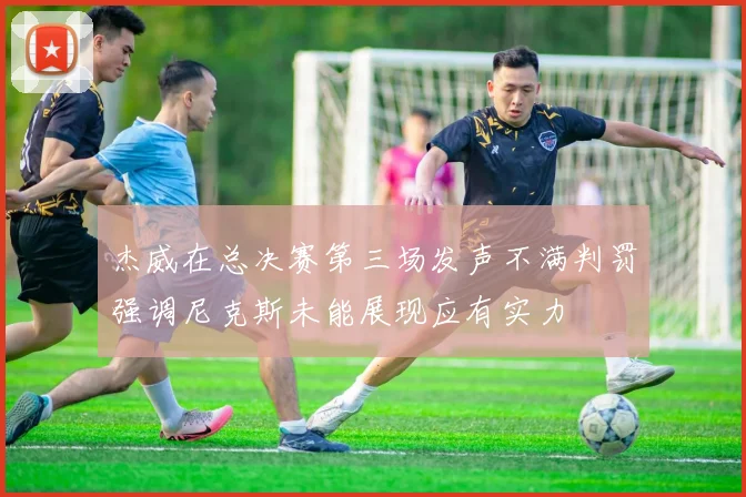 杰威在总决赛第三场发声不满判罚强调尼克斯未能展现应有实力