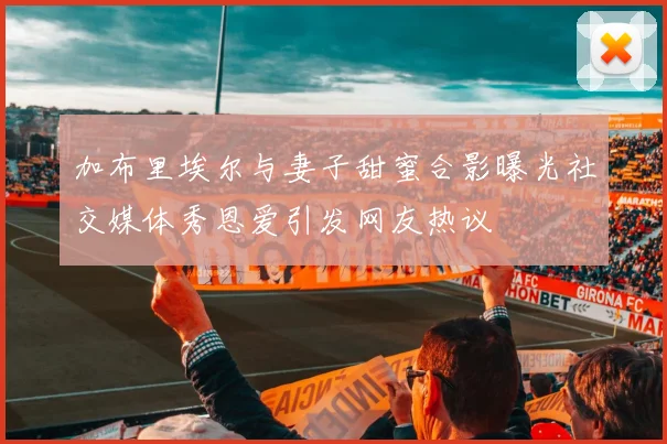 加布里埃尔与妻子甜蜜合影曝光社交媒体秀恩爱引发网友热议