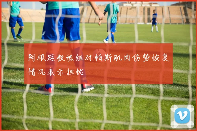 阿根廷教练组对帕斯肌肉伤势恢复情况表示担忧
