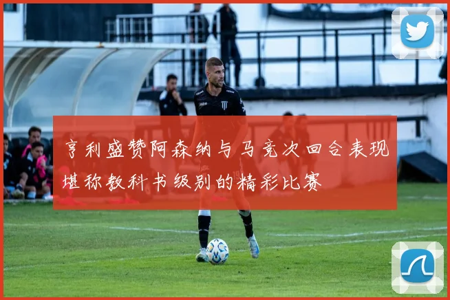 亨利盛赞阿森纳与马竞次回合表现堪称教科书级别的精彩比赛
