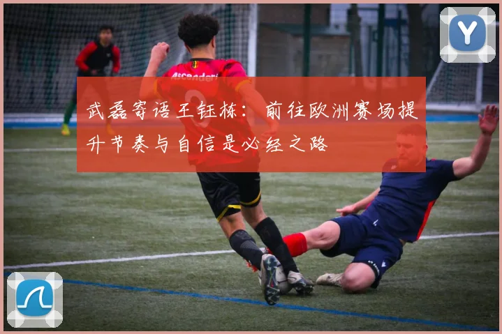 武磊寄语王钰栋：前往欧洲赛场提升节奏与自信是必经之路
