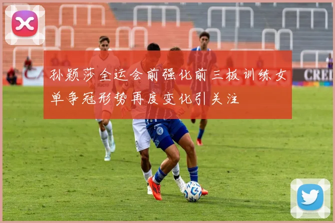 孙颖莎全运会前强化前三板训练女单争冠形势再度变化引关注