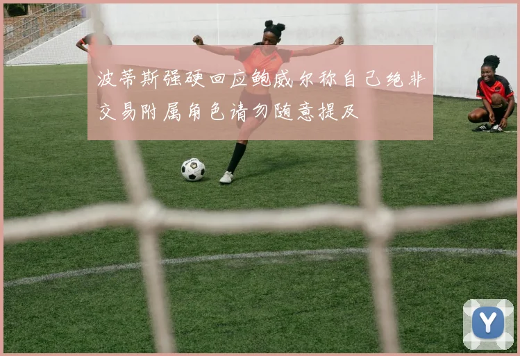 波蒂斯强硬回应鲍威尔称自己绝非交易附属角色请勿随意提及