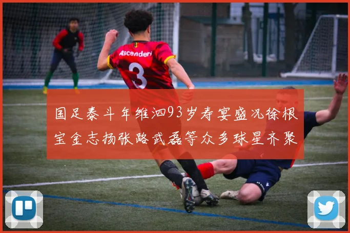 国足泰斗年维泗93岁寿宴盛况徐根宝金志扬张路武磊等众多球星齐聚祝贺