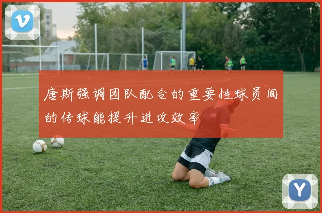 唐斯强调团队配合的重要性球员间的传球能提升进攻效率