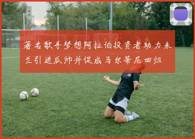 著名歌手梦想阿拉伯投资者助力米兰引进瓜帅并促成马尔蒂尼回归