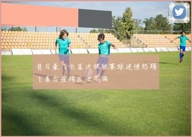 昔日豪门沦落次级联赛球迷愤怒踢飞看台座椅发泄不满