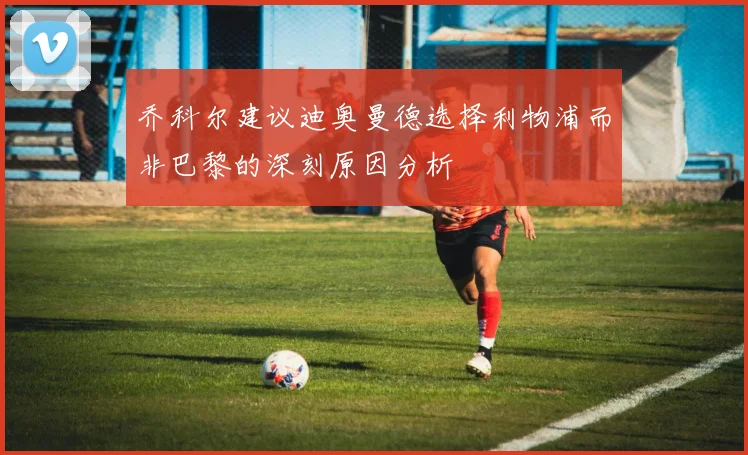 乔科尔建议迪奥曼德选择利物浦而非巴黎的深刻原因分析