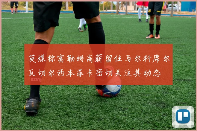 英媒称富勒姆高薪留住马尔科席尔瓦切尔西本菲卡密切关注其动态