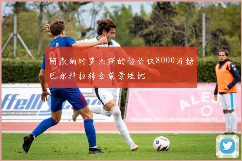 阿森纳对罗杰斯的估价仅8000万镑巴尔科拉转会前景堪忧